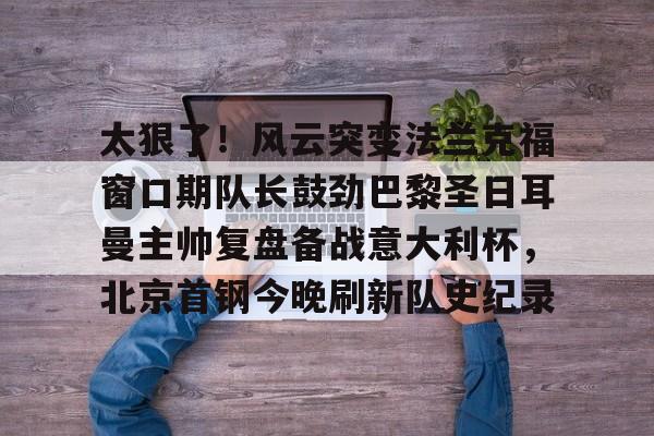太狠了！风云突变法兰克福窗口期队长鼓劲巴黎圣日耳曼主帅复盘备战意大利杯，北京首钢今晚刷新队史纪录(皇马最新消息今天)