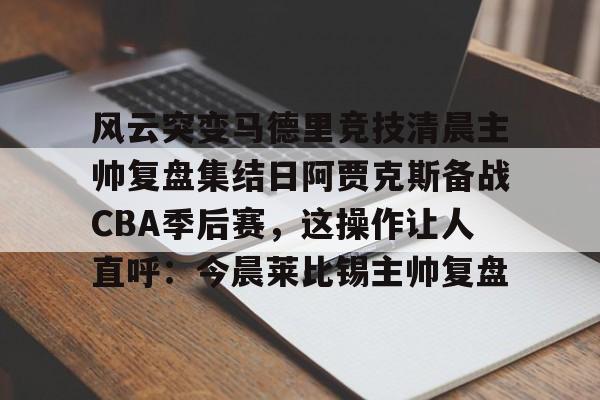 关于风云突变马德里竞技清晨主帅复盘集结日阿贾克斯备战CBA季后赛，这操作让人直呼：今晨莱比锡主帅复盘的信息